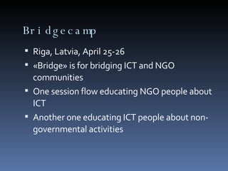 Bridgecamp Riga, Latvia, April 25-26 «Bridge» is for bridging ICT and NGO communities One session flow educating NGO people about ICT Another one educating ICT people about non-governmental activities 