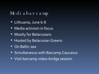 Mediabarcamp Lithuania, June 6-8 Media activism in focus Mostly for Belarusians Hosted by Belarusian Greens On Baltic sea Simultaneous with Barcamp Caucasus Visit barcamp video-bridge session 