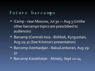 Future barcamps iCamp - near Moscow, Jul 30 — Aug 3 (Unlike other barcamps topics are prescbibed to audiences)‏ Barcamp (Central) Asia - Bishkek, Kyrgyzstan, Aug 29-31 (See Kristina's presentation)‏ Barcamp Azerbaidjan - Baku/Lenkoran, Aug 29-31 Barcamp Kazakhstan - Almaty, Sept 12-14 