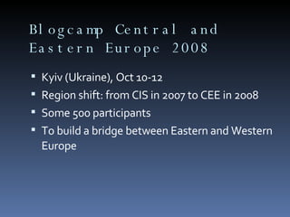 Blogcamp Central and Eastern Europe 2008 Kyiv (Ukraine), Oct 10-12 Region shift: from CIS in 2007 to CEE in 2008 Some 500 participants To build a bridge between Eastern and Western Europe  