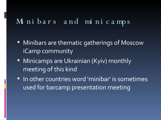 Minibars and minicamps Minibars are thematic gatherings of Moscow iCamp community Minicamps are Ukrainian (Kyiv) monthly meeting of this kind In other countries word 'minibar' is sometimes used for barcamp presentation meeting 