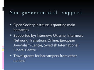 Non-governmental support Open Society Institute is granting main barcamps Supported by: Internews Ukraine, Internews Network, Transitions Online, European Journalism Centre, Swedish International Liberal Centre... Travel grants for barcampers from other nations 