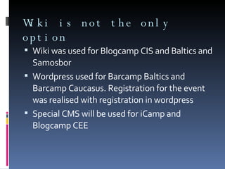 Wiki is not the only option Wiki was used for Blogcamp CIS and Baltics and Samosbor Wordpress used for Barcamp Baltics and Barcamp Caucasus. Registration for the event was realised with registration in wordpress Special CMS will be used for iCamp and Blogcamp CEE 