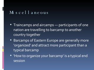 Miscellaneous Traincamps and aircamps — participants of one nation are travelling to barcamp to another country together Barcamps of Eastern Europe are generally more 'organized' and attract more participant than a typical barcamp 'How to organize your barcamp' is a typical end session 