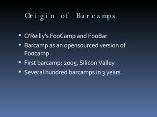 Origin of Barcamps O'Reilly's FooCamp and FooBar Barcamp as an opensourced version of Foocamp First barcamp: 2005, Silicon Valley Several hundred barcamps in 3 years 