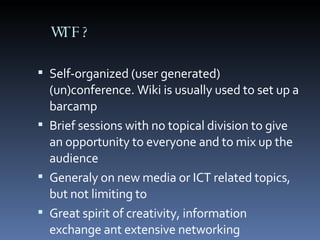 WTF? Self-organized (user generated) (un)conference. Wiki is usually used to set up a barcamp Brief sessions with no topical division to give an opportunity to everyone and to mix up the audience Generaly on new media or ICT related topics, but not limiting to Great spirit of creativity, information exchange ant extensive networking 