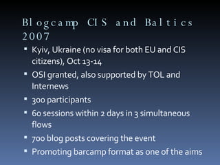Blogcamp CIS and Baltics 2007 Kyiv, Ukraine (no visa for both EU and CIS citizens), Oct 13-14 OSI granted, also supported by TOL and Internews 300 participants 60 sessions within 2 days in 3 simultaneous flows 700 blog posts covering the event Promoting barcamp format as one of the aims 