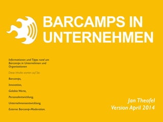 Jan Theofel 
Version April 2014
Informationen und Tipps rund um
Barcamps in Unternehmen und
Organisationen	

Diese Inhalte warten auf Sie:	

Barcamps,
Innovation,
Gelebte Werte,
Personalentwicklung,
Unternehmensentwicklung,
Externe Barcamp-Moderation.
BARCAMPS IN
UNTERNEHMEN
 
