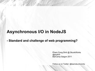 Asynchronous I/O in NodeJS -  Standard and challenge of web programming? Pham Cong Dinh @ SkunkWorks @pcdinh BarCamp Saigon 2011 Follow us on Twitter: @teamskunkworks 