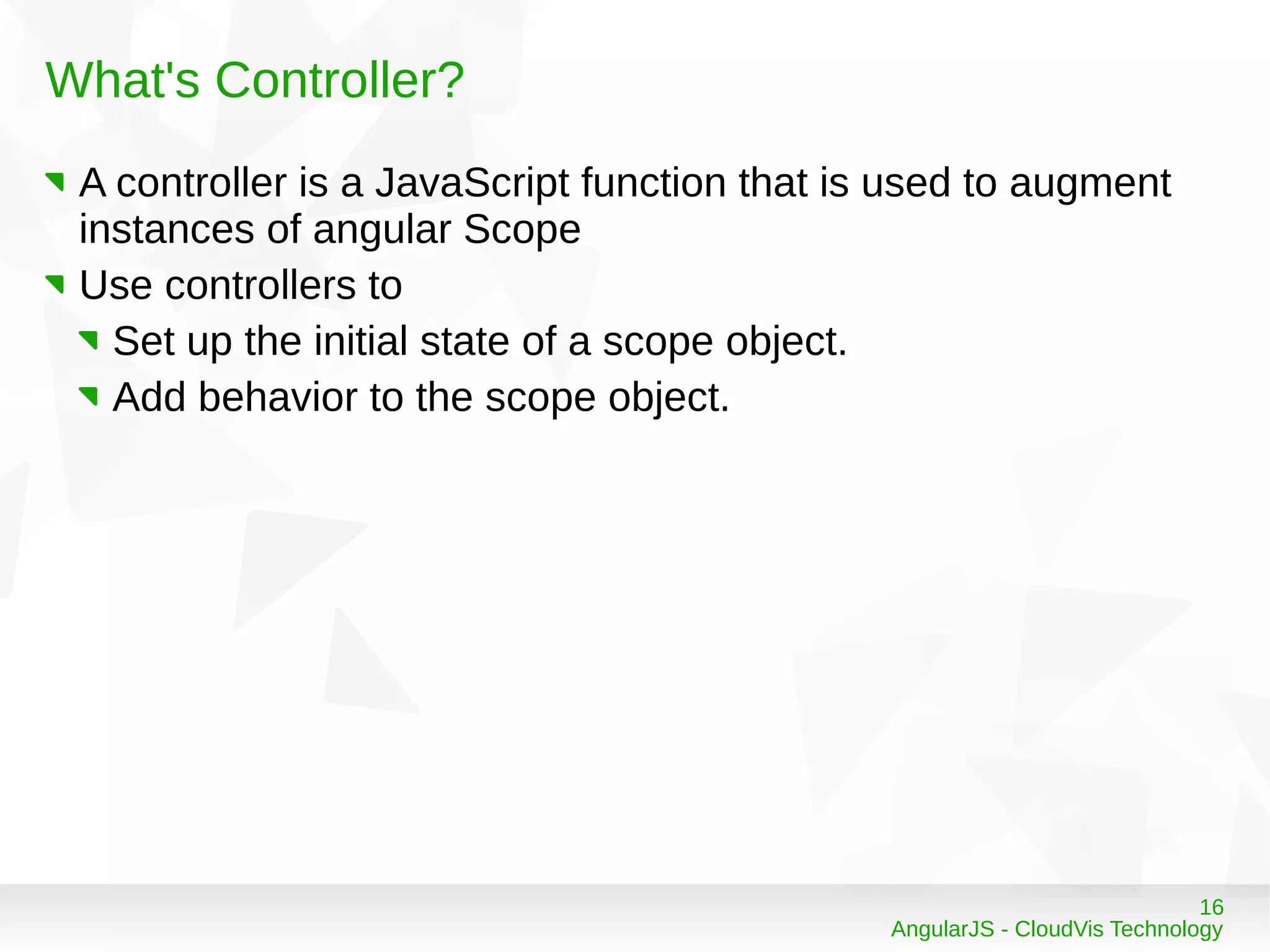 16
AngularJS - CloudVis Technology
What's Controller?
A controller is a JavaScript function that is used to augment
instances of angular Scope
Use controllers to
Set up the initial state of a scope object.
Add behavior to the scope object.
 