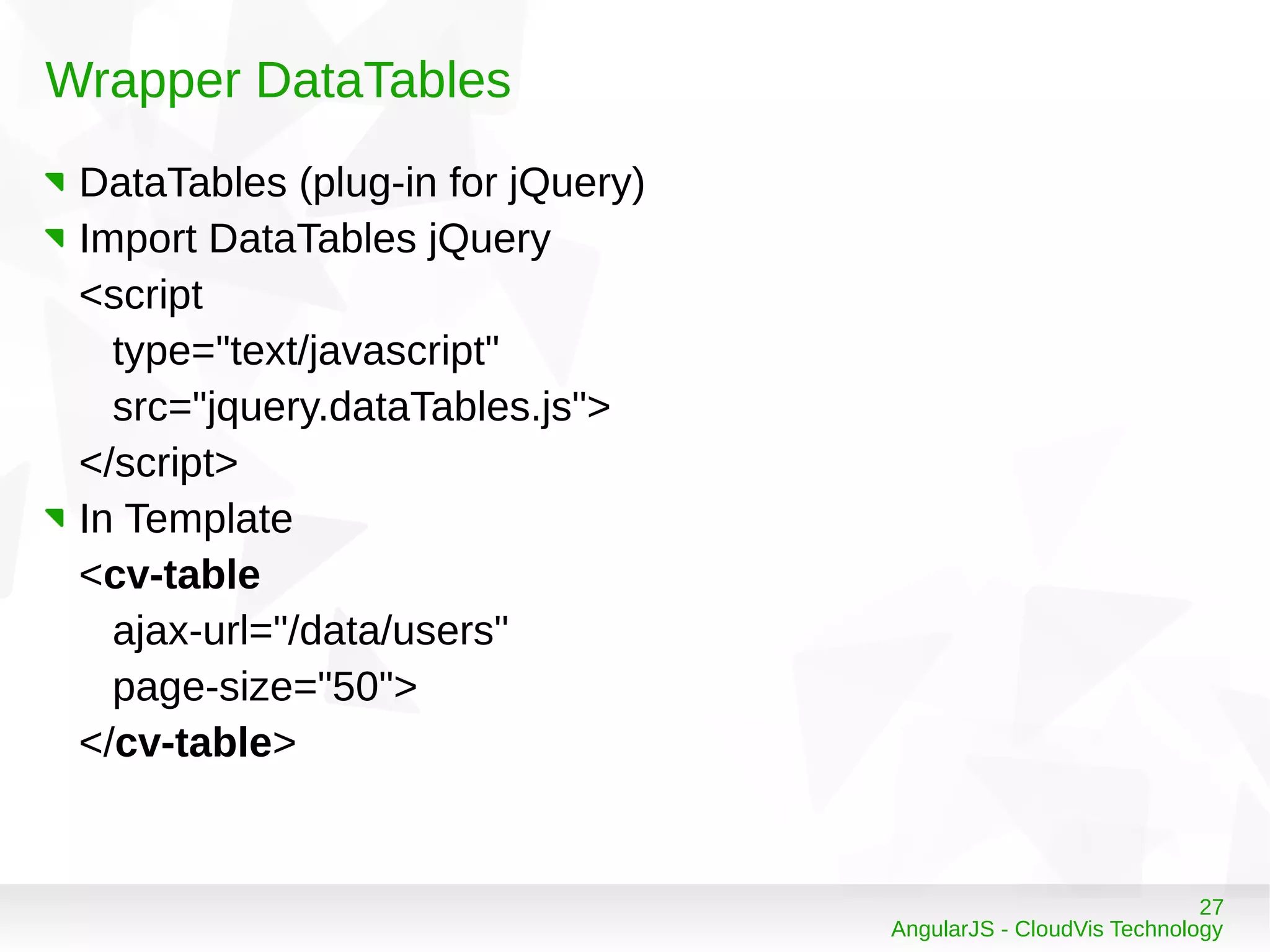 27
AngularJS - CloudVis Technology
Wrapper DataTables
DataTables (plug-in for jQuery)
Import DataTables jQuery
<script
type="text/javascript"
src="jquery.dataTables.js">
</script>
In Template
<cv-table
ajax-url="/data/users"
page-size="50">
</cv-table>
 