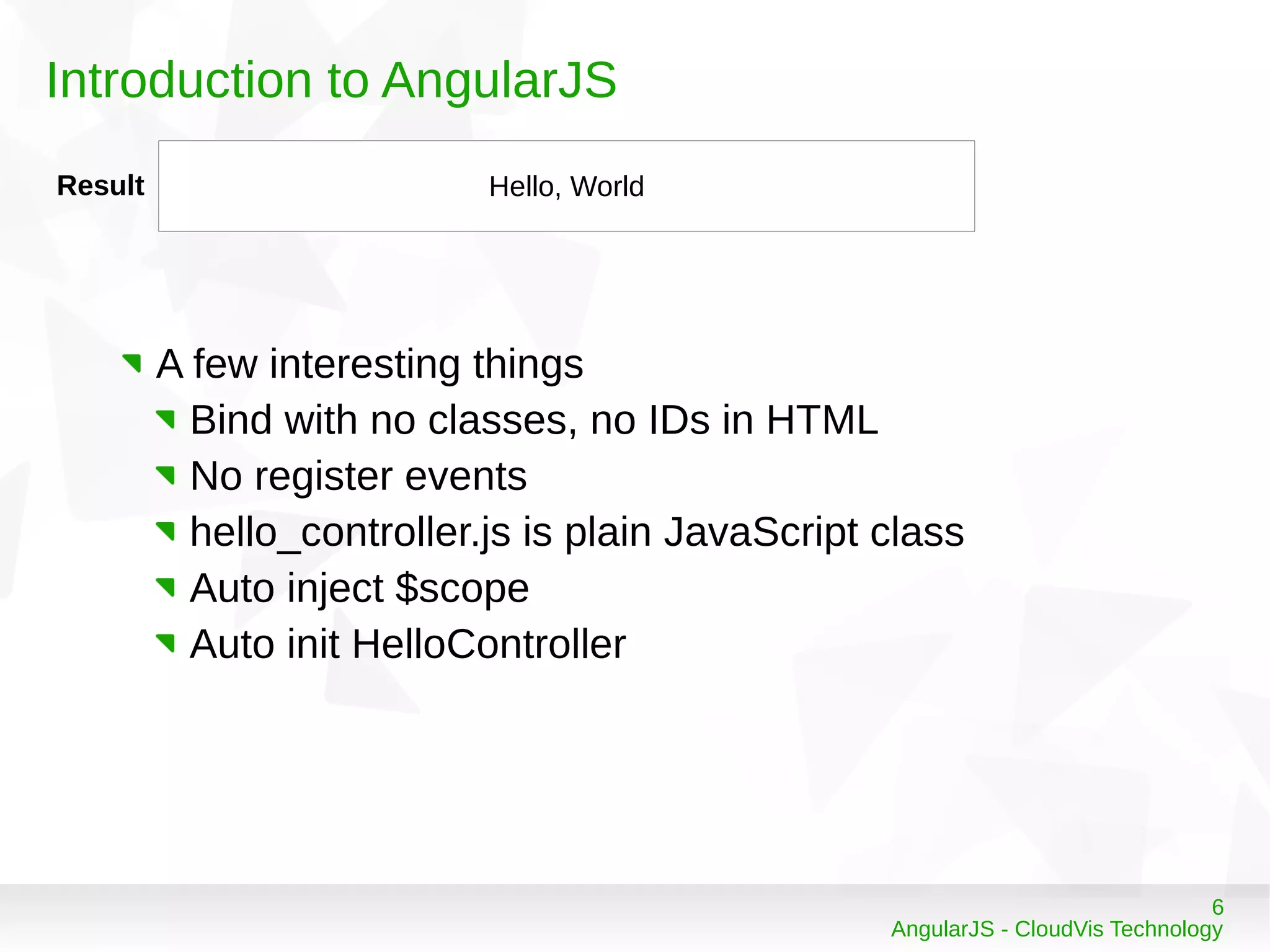 6
AngularJS - CloudVis Technology
Introduction to AngularJS
Result Hello, World
A few interesting things
Bind with no classes, no IDs in HTML
No register events
hello_controller.js is plain JavaScript class
Auto inject $scope
Auto init HelloController
 