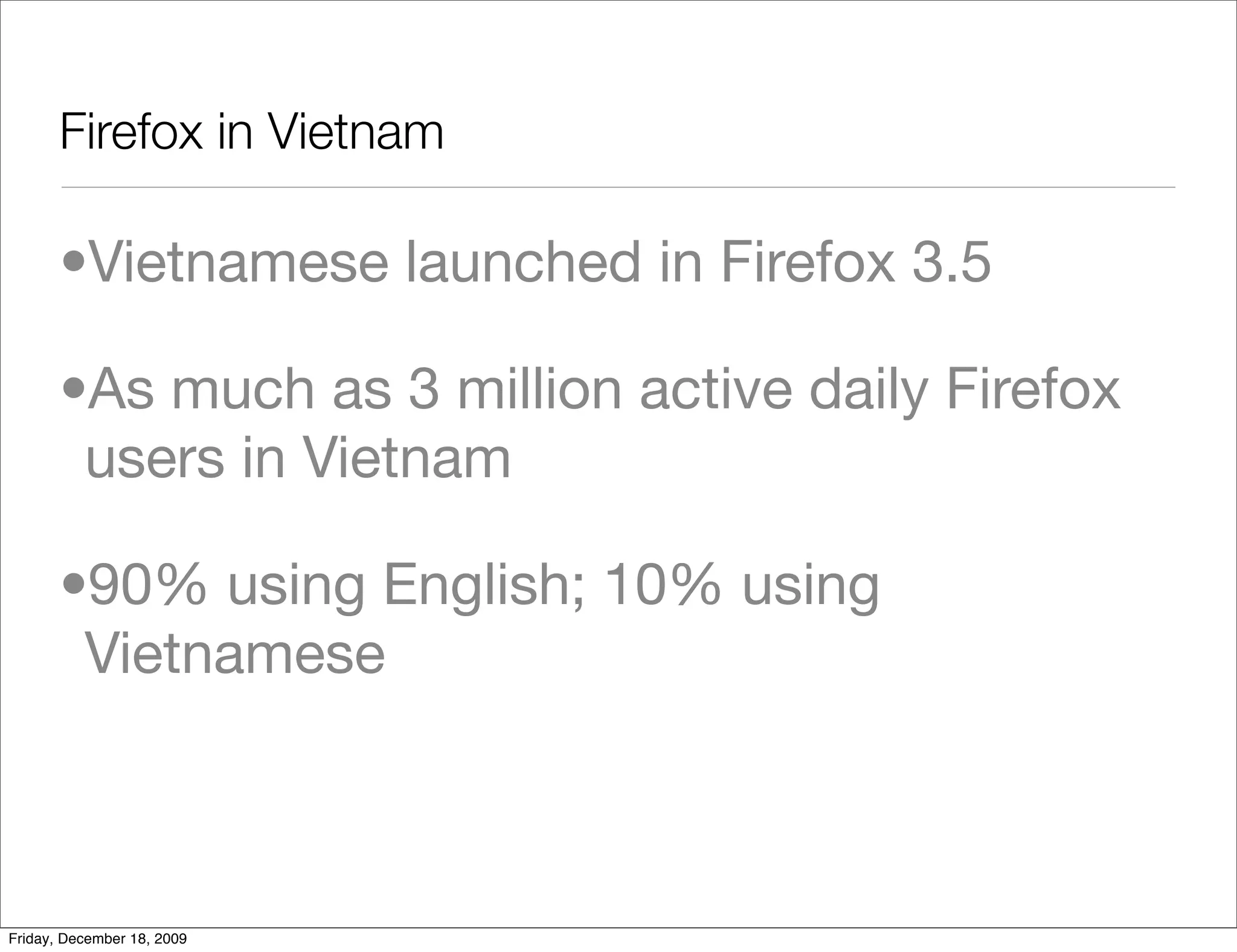 Firefox in Vietnam	

       •Vietnamese launched in Firefox 3.5

       •As much as 3 million active daily Firefox
        users in Vietnam

       •90% using English; 10% using
        Vietnamese



Friday, December 18, 2009
 
