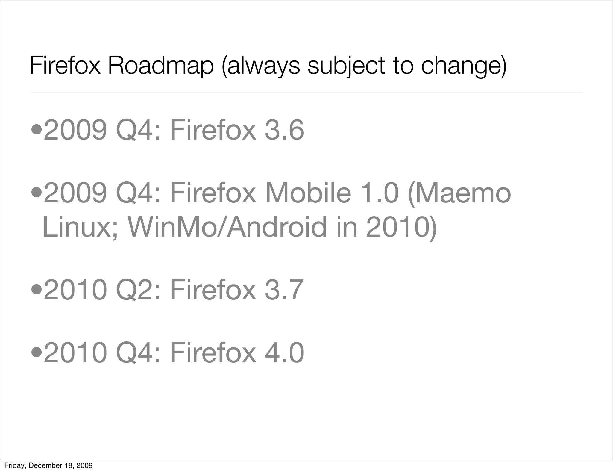 Firefox Roadmap (always subject to change)

       •2009 Q4: Firefox 3.6

       •2009 Q4: Firefox Mobile 1.0 (Maemo
        Linux; WinMo/Android in 2010)

       •2010 Q2: Firefox 3.7

       •2010 Q4: Firefox 4.0


Friday, December 18, 2009
 