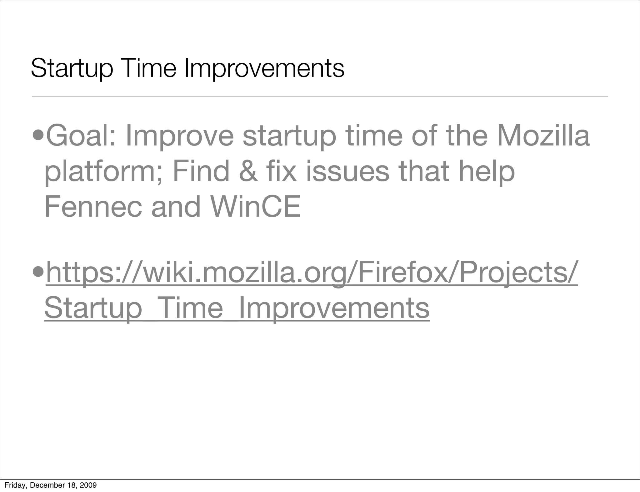 Startup Time Improvements

       •Goal: Improve startup time of the Mozilla
        platform; Find & ﬁx issues that help
        Fennec and WinCE

       •https://wiki.mozilla.org/Firefox/Projects/
        Startup_Time_Improvements




Friday, December 18, 2009
 
