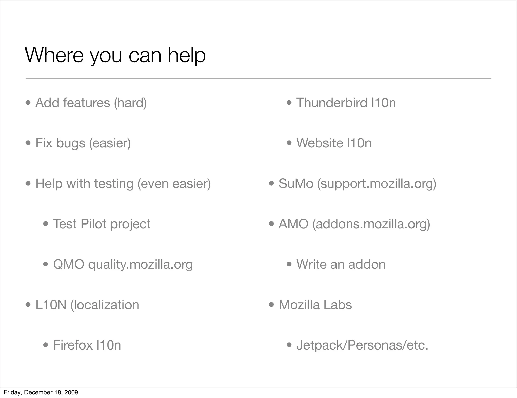 Where you can help

       • Add features (hard)                 • Thunderbird l10n


       • Fix bugs (easier)                   • Website l10n


       • Help with testing (even easier)   • SuMo (support.mozilla.org)


             • Test Pilot project          • AMO (addons.mozilla.org)


             • QMO quality.mozilla.org       • Write an addon


       • L10N (localization                • Mozilla Labs


             • Firefox l10n                  • Jetpack/Personas/etc.


Friday, December 18, 2009
 