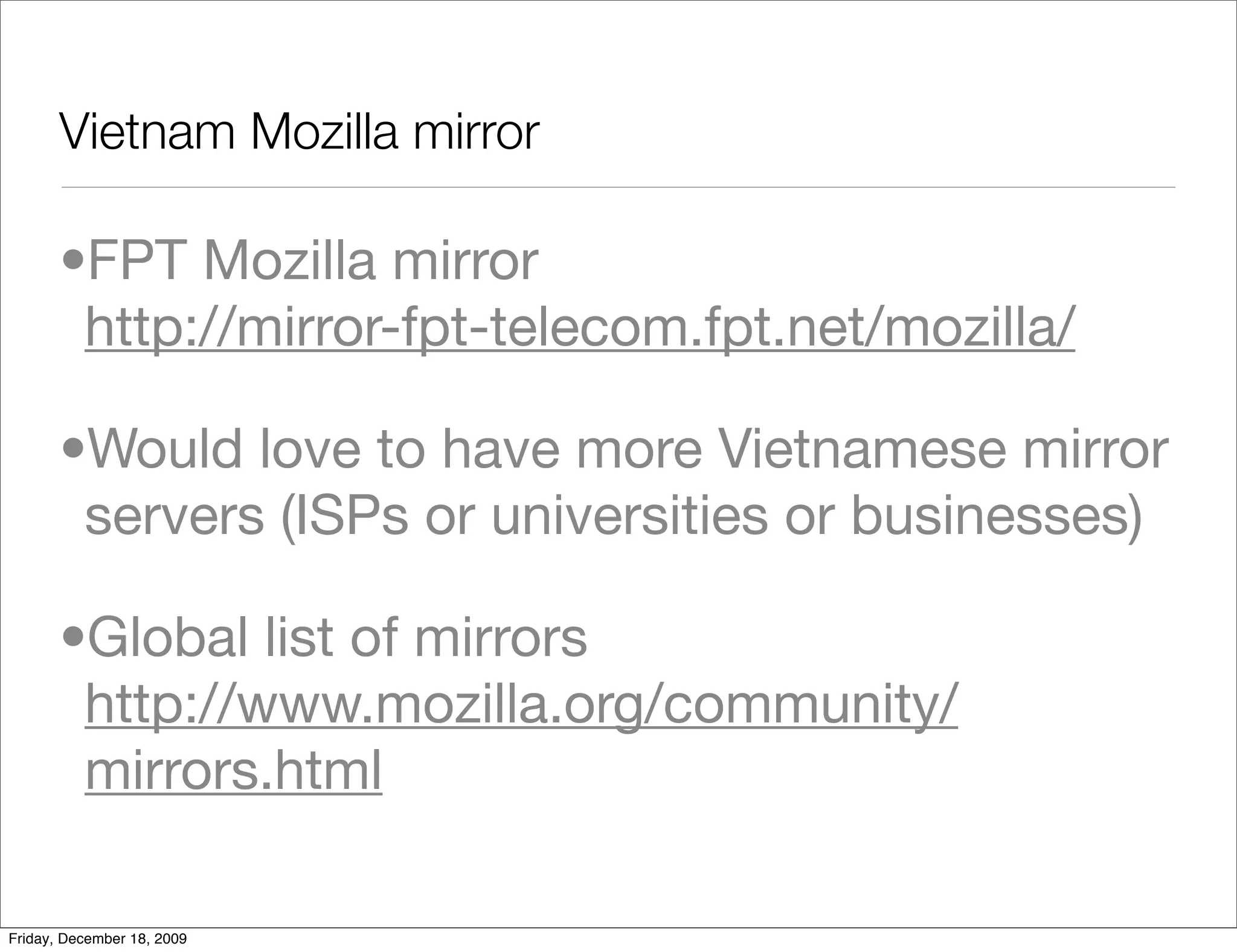 Vietnam Mozilla mirror

       •FPT Mozilla mirror
        http://mirror-fpt-telecom.fpt.net/mozilla/

       •Would love to have more Vietnamese mirror
        servers (ISPs or universities or businesses)

       •Global list of mirrors
        http://www.mozilla.org/community/
        mirrors.html

Friday, December 18, 2009
 