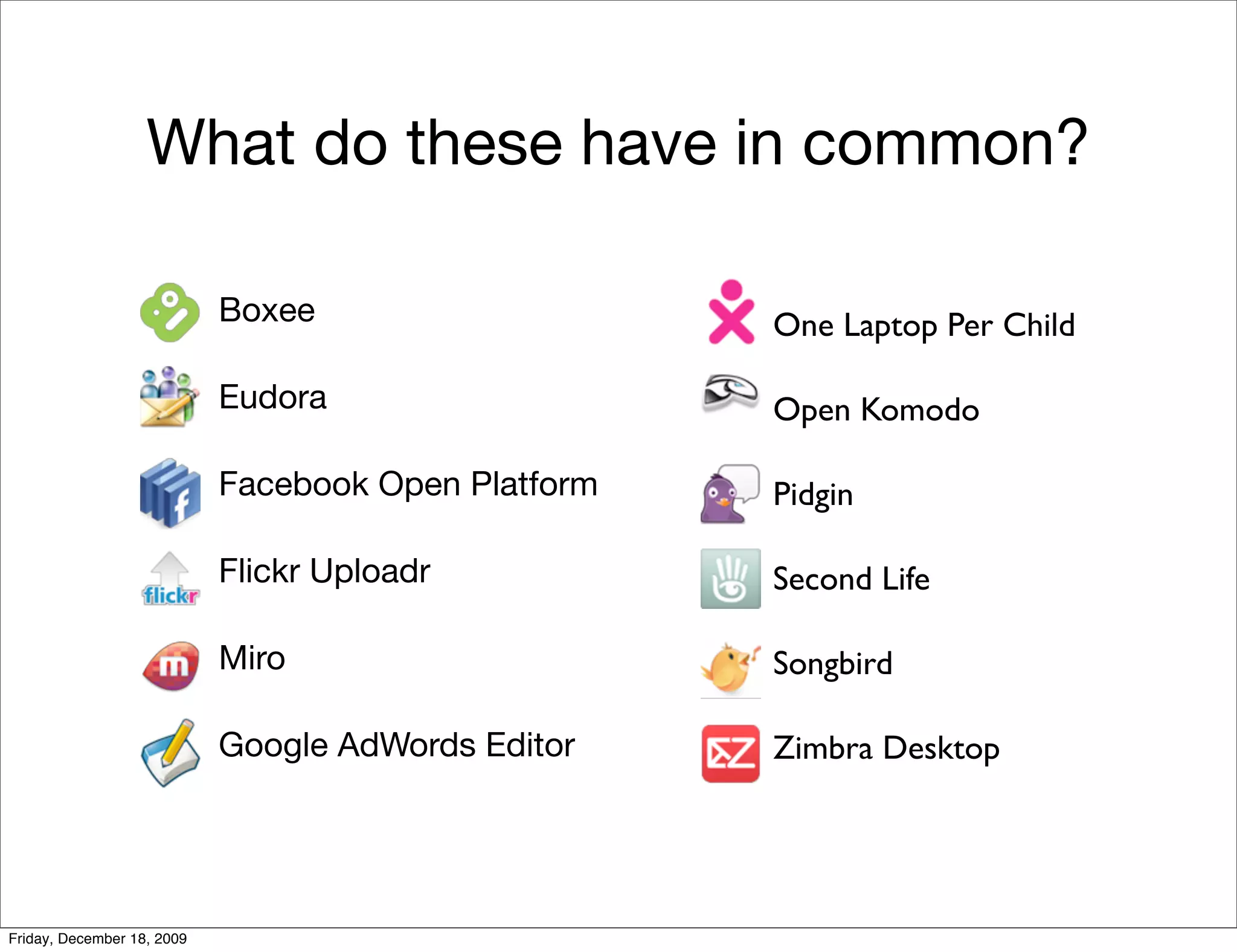 What do these have in common?

                            Boxee                    One Laptop Per Child

                            Eudora                   Open Komodo

                            Facebook Open Platform   Pidgin

                            Flickr Uploadr           Second Life

                            Miro                     Songbird

                            Google AdWords Editor    Zimbra Desktop




Friday, December 18, 2009
 