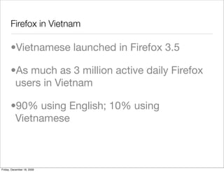 Firefox in Vietnam	

       •Vietnamese launched in Firefox 3.5

       •As much as 3 million active daily Firefox
        users in Vietnam

       •90% using English; 10% using
        Vietnamese



Friday, December 18, 2009
 