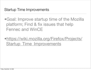 Startup Time Improvements

       •Goal: Improve startup time of the Mozilla
        platform; Find & ﬁx issues that help
        Fennec and WinCE

       •https://wiki.mozilla.org/Firefox/Projects/
        Startup_Time_Improvements




Friday, December 18, 2009
 