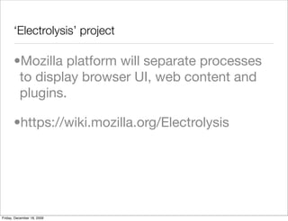 ‘Electrolysis’ project

       •Mozilla platform will separate processes
        to display browser UI, web content and
        plugins.

       •https://wiki.mozilla.org/Electrolysis




Friday, December 18, 2009
 