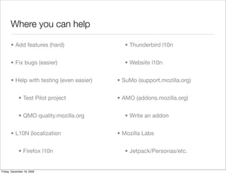 Where you can help

       • Add features (hard)                 • Thunderbird l10n


       • Fix bugs (easier)                   • Website l10n


       • Help with testing (even easier)   • SuMo (support.mozilla.org)


             • Test Pilot project          • AMO (addons.mozilla.org)


             • QMO quality.mozilla.org       • Write an addon


       • L10N (localization                • Mozilla Labs


             • Firefox l10n                  • Jetpack/Personas/etc.


Friday, December 18, 2009
 