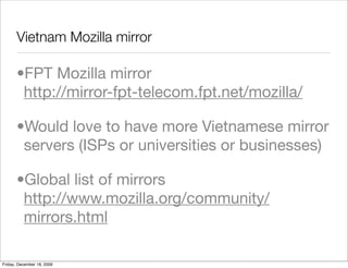 Vietnam Mozilla mirror

       •FPT Mozilla mirror
        http://mirror-fpt-telecom.fpt.net/mozilla/

       •Would love to have more Vietnamese mirror
        servers (ISPs or universities or businesses)

       •Global list of mirrors
        http://www.mozilla.org/community/
        mirrors.html

Friday, December 18, 2009
 