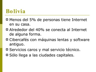 Bolivia <ul><li>Menos del 5% de personas tiene Internet en su casa. </li></ul><ul><li>Alrededor del 40% se conecta al Inte...
