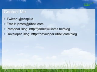 Contact Me
> Twitter: @ecspike
> Email: james@ribbit.com
> Personal Blog: http://jameswilliams.be/blog
> Developer Blog: http://developer.ribbit.com/blog
 