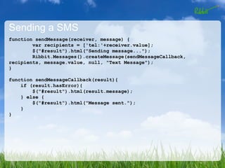 Sending a SMS
function sendMessage(receiver, message) {
        var recipients = ['tel:'+receiver.value];
        $("#result").html("Sending message...");
        Ribbit.Messages().createMessage(sendMessageCallback,
recipients, message.value, null, "Text Message");
}

function sendMessageCallback(result){
    if (result.hasError){
        $("#result").html(result.message);
    } else {
        $("#result").html("Message sent.");
    }
}
 