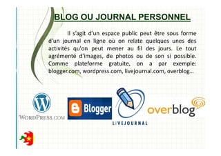 BLOG OU JOURNAL PERSONNEL
Il s’agit d’un espace public peut être sous forme
d'un journal en ligne où on relate quelques unes des
activités qu'on peut mener au fil des jours. Le tout
agrémenté d'images, de photos ou de son si possible.
Comme plateforme gratuite, on a par exemple:
blogger.com, wordpress.com, livejournal.com, overblog…
 