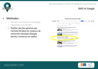 SMO et Google
• Méthodes :
– Déclarer son activité via Google
mybusiness et Google+
– Profiter des flux générés par
l’activité RS dans les moteurs de
recherche classique (Google
alertes / contenus en vidéo).
Exemple de recherche vidéo
 