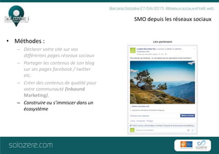 SMO depuis les réseaux sociaux
• Méthodes :
– Déclarer votre site sur vos
différentes pages réseaux sociaux
– Partager les contenus de son blog
sur ses pages facebook / twitter
etc.
– Créer des contenus de qualité pour
votre communauté (Inbound
Marketing).
– Construire ou s’immiscer dans un
écosystème
Lien partenaire
 