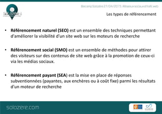 Les types de référencement
• Référencement naturel (SEO) est un ensemble des techniques permettant
d'améliorer la visibilité d'un site web sur les moteurs de recherche
• Référencement social (SMO) est un ensemble de méthodes pour attirer
des visiteurs sur des contenus de site web grâce à la promotion de ceux-ci
via les médias sociaux.
• Référencement payant (SEA) est la mise en place de réponses
subventionnées (payantes, aux enchères ou à coût fixe) parmi les résultats
d'un moteur de recherche
 