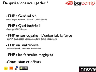 - PHP : Généralités Historique, versions, évolution, chiffres clés - PHP : Quel intérêt ? - Pourquoi PHP, limites  - PHP et ses copains : L’union fait la force LAMP, IDEs, Open Source, produits Zend, écosystème - PHP en  entreprise - qui utilise PHP, domaines d’utilisation - PHP : les formules magiques Conclusion et débats Logo de votre société De quoi allons nous parler ? 