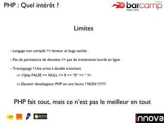 Logo de votre société Limites Langage non compilé => lenteur et bugs cachés Pas de persistance de données => pas de traitements lourds en ligne Transtypage ? Une arme à double tranchant <?php FALSE == NULL == 0 == “0” == ‘’ ?> Devenir développeur PHP en une heure ? NON !!!!!!!! PHP : Quel intérêt ? PHP fait tout, mais ce n’est pas le meilleur en tout 