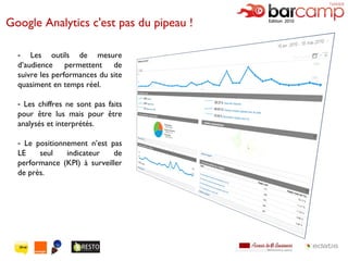 Google Analytics c'est pas du pipeau !  Les outils de mesure d’audience permettent de suivre les performances du site quasiment en temps réel. Les chiffres ne sont pas faits pour être lus mais pour être analysés et interprétés. Le positionnement n’est pas LE seul indicateur de performance (KPI) à surveiller de près. 