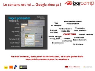 Le contenu est roi ... Google aime ça ! Un bon contenu, écrit pour les internautes, en étant pensé dans une certaine mesure pour les moteurs Intitulé  des urls Balises <Meta> Texte des  liens internes Textes  ordinaires CONTENU Formation  des rédacteurs Vidéo, Images,  News, PDF .. Recherche de  mots clés Mise  en exergue Hiérarchisation de l’information Occurrences Fil d’ariane 
