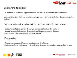 Le marché tunisien : Les moteurs de recherche rapportent entre 30% et 70% du trafic total sur un site web. Le marché tunisien n’est pas encore mature par rapport à cette technique de communication en ligne. Secteurs/domaines d’activités qui font du référencement : - Le tourisme : hotels, agences de voyage, agences de location de - voitures  - Le tourisme médical : agence de chirurgie esthétique, centres de thalasso La presse en ligne : uniquement les  “pure players”  L’expertise  : - Plusieurs agences de référencement, beaucoup de offshore. Plusieurs profils de référenceurs : du netlinkeur débutant au consultant expert (5ans et plus) 
