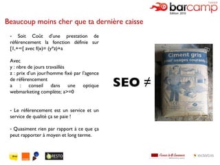 Beaucoup moins cher que ta dernière caisse Soit Coût d'une prestation de référencement la fonction définie sur [1,+∞[ avec f(x)= (y*z)+a Avec  y : nbre de jours travaillés z : prix d’un jour/homme fixé par l’agence de référencement a : conseil dans une optique webmarketing complète; a>=0 Le référencement est un service et un service de qualité ça se paie ! Quasiment rien par rapport à ce que ça peut rapporter à moyen et long terme. SEO ≠ 