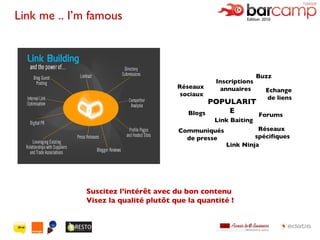 Link me .. I’m famous  Suscitez l’intérêt avec du bon contenu  Visez la qualité plutôt que la quantité ! Réseaux  sociaux Buzz Link Ninja POPULARITE Link Baiting Echange  de liens Blogs Communiqués  de presse Inscriptions  annuaires Réseaux  spécifiques Forums 