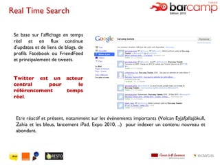 Se base sur l’affichage en temps réel et en flux continue d’updates et de liens de blogs, de profils Facebook ou FriendFeed et principalement de tweets.  Twitter est un acteur central pour le référencement temps réel . Real Time Search Etre réactif et présent, notamment sur les événements importants (Volcan Eyjafjallajökull, Zahia et les bleus, lancement iPad, Expo 2010, ..)  pour indexer un contenu nouveau et abondant. 