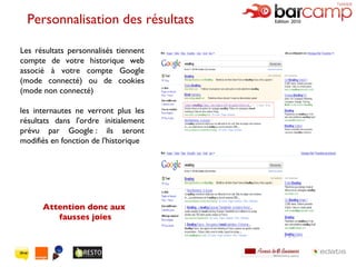 Personnalisation des résultats  Les résultats personnalisés tiennent compte de votre historique web associé à votre compte Google (mode connecté) ou de cookies (mode non connecté) les internautes ne verront plus les résultats dans l'ordre initialement prévu par Google : ils seront modifiés en fonction de l'historique Attention donc aux fausses joies 