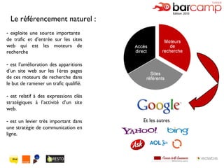 exploite une source importante  de trafic et d’entrée sur les sites web qui est les moteurs de recherche est l’amélioration des apparitions d’un site web sur les 1ères pages de ces moteurs de recherche dans le but de ramener un trafic qualifié. est relatif à des expressions clés stratégiques à l’activité d’un site web. est un levier très important dans une stratégie de communication en ligne. Le référencement naturel : Et les autres 