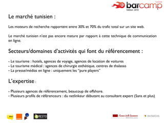 Le marché tunisien : Les moteurs de recherche rapportent entre 30% et 70% du trafic total sur un site web. Le marché tunisien n’est pas encore mature par rapport à cette technique de communication en ligne. Secteurs/domaines d’activités qui font du référencement : - Le tourisme : hotels, agences de voyage, agences de location de voitures  - Le tourisme médical : agences de chirurgie esthétique, centres de thalasso La presse/médias en ligne : uniquement les  “pure players”  L’expertise  : - Plusieurs agences de référencement, beaucoup de offshore. Plusieurs profils de référenceurs : du netlinkeur débutant au consultant expert (5ans et plus) 