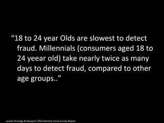 “ 18 to 24 year Olds are slowest to detect fraud. Millennials (consumers aged 18 to 24 yeear old) take nearly twice as many days to detect fraud, compared to other age groups..” Javelin Strategy & Research 2010 Identity Fraud Survey Report 