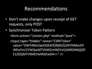 Recommendations Don’t make changes upon receipt of GET requests, only POST Synchroniser Token Pattern <form action=“/action.php” method=“post”> <input type=“hidden” name=“CSRFToken” value=“OWY4NmQwODE4ODRjN2Q2NTlhMmZlYWEwYzU1YWQwMTVhM2JmNGYxYjJiMGI4MjJjZDE1ZDZjMTViMGYwMGEwOA==“ /> 