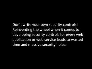 Don’t write your own security controls! Reinventing the wheel when it comes to developing security controls for every web application or web service leads to wasted time and massive security holes. 