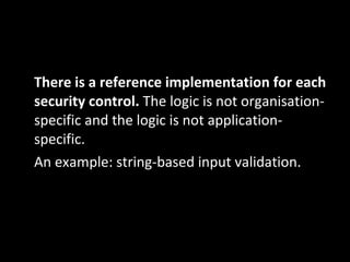There is a reference implementation for each security control.  The logic is not organisation‐specific and the logic is not application‐specific. An example: string‐based input validation. 