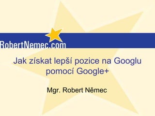 Jak získat lepší pozice na Googlu
        pomocí Google+

        Mgr. Robert Němec

           (c) RobertNemec.com, 2012
 